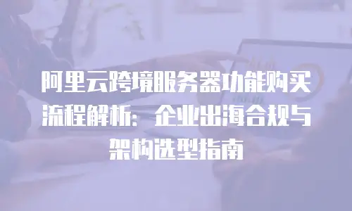 阿里云跨境服务器功能购买流程解析：企业出海合规与架构选型指南