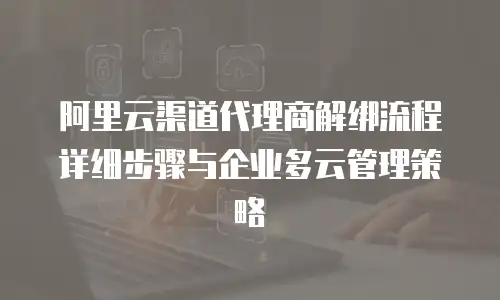阿里云渠道代理商解绑流程详细步骤与企业多云管理策略