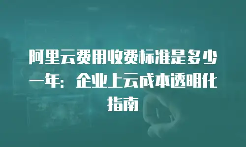 阿里云费用收费标准是多少一年：企业上云成本透明化指南