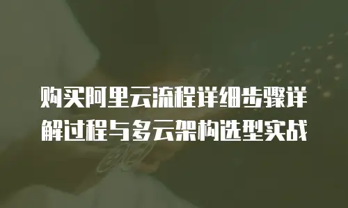 购买阿里云流程详细步骤详解过程与多云架构选型实战