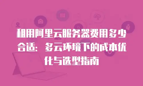 租用阿里云服务器费用多少合适：多云环境下的成本优化与选型指南