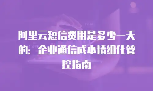 阿里云短信费用是多少一天的：企业通信成本精细化管控指南