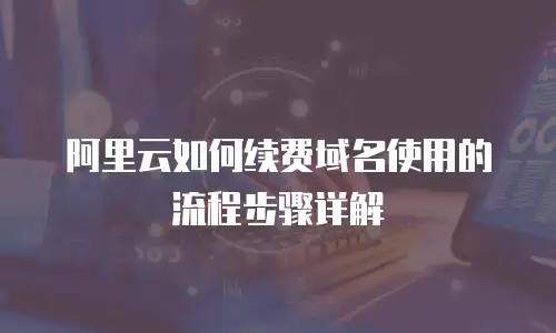 阿里云如何续费域名使用的流程步骤详解
