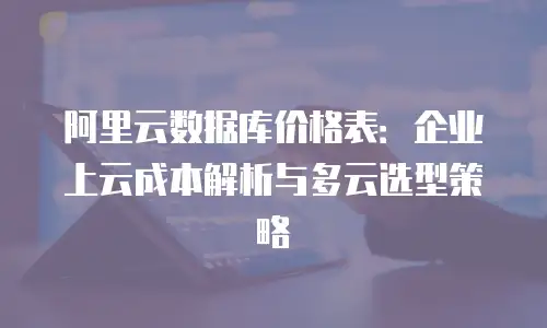 阿里云数据库价格表：企业上云成本解析与多云选型策略