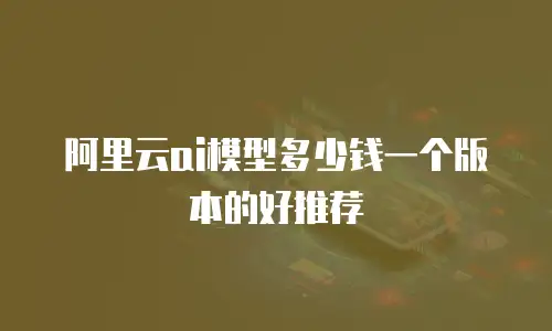阿里云ai模型多少钱一个版本的好推荐