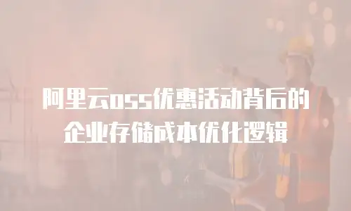 阿里云oss优惠活动背后的企业存储成本优化逻辑