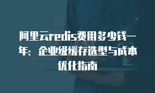 阿里云redis费用多少钱一年：企业级缓存选型与成本优化指南