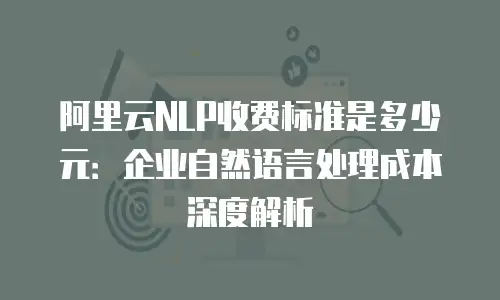 阿里云NLP收费标准是多少元：企业自然语言处理成本深度解析