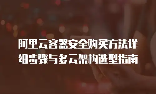 阿里云容器安全购买方法详细步骤与多云架构选型指南