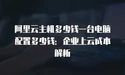 阿里云主机多少钱一台电脑配置多少钱：企业上云成本解析