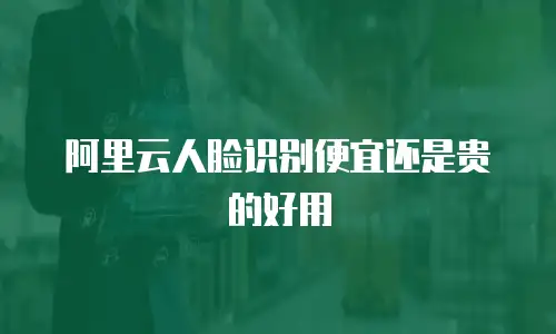 阿里云人脸识别便宜还是贵的好用