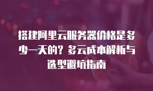 搭建阿里云服务器价格是多少一天的？多云成本解析与选型避坑指南