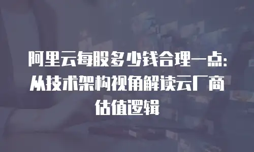 阿里云每股多少钱合理一点：从技术架构视角解读云厂商估值逻辑