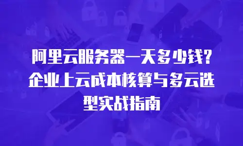 阿里云服务器一天多少钱？企业上云成本核算与多云选型实战指南