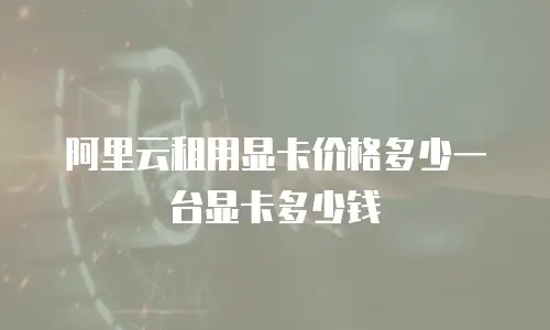 阿里云租用显卡价格多少一台显卡多少钱