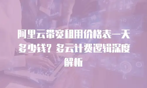 阿里云带宽租用价格表一天多少钱？多云计费逻辑深度解析