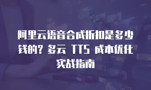 阿里云语音合成折扣是多少钱的？多云 TTS 成本优化实战指南