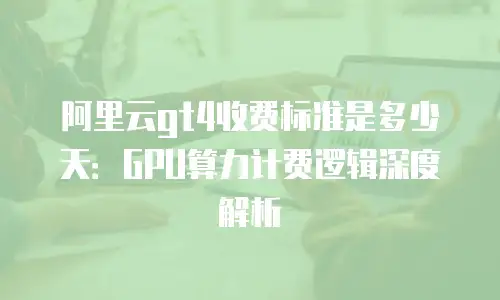 阿里云gt4收费标准是多少天：GPU算力计费逻辑深度解析