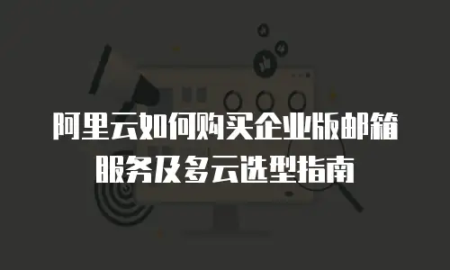 阿里云如何购买企业版邮箱服务及多云选型指南