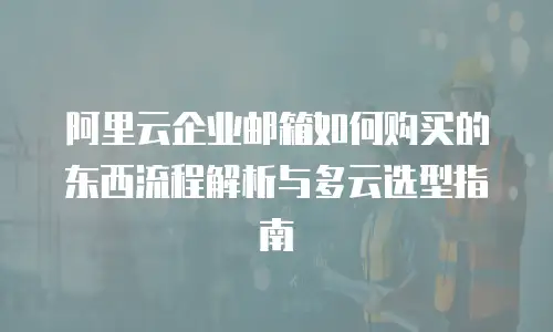 阿里云企业邮箱如何购买的东西流程解析与多云选型指南