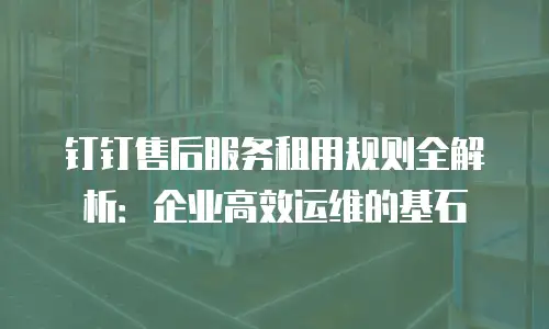 钉钉售后服务租用规则全解析：企业高效运维的基石
