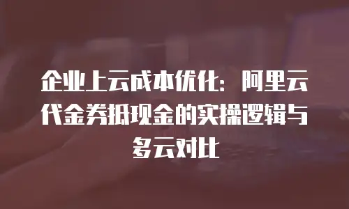 企业上云成本优化：阿里云代金券抵现金的实操逻辑与多云对比