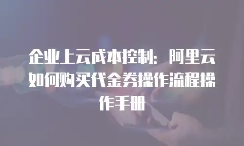企业上云成本控制：阿里云如何购买代金券操作流程操作手册