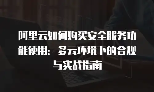 阿里云如何购买安全服务功能使用：多云环境下的合规与实战指南