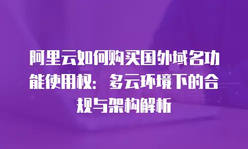 阿里云如何购买国外域名功能使用权：多云环境下的合规与架构解析