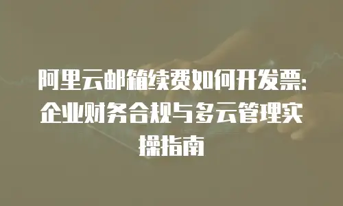 阿里云邮箱续费如何开发票：企业财务合规与多云管理实操指南