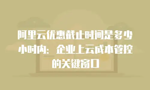 阿里云优惠截止时间是多少小时内：企业上云成本管控的关键窗口