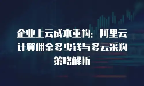 企业上云成本重构：阿里云计算佣金多少钱与多云采购策略解析