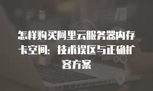 怎样购买阿里云服务器内存卡空间：技术误区与正确扩容方案