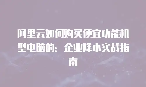 阿里云如何购买便宜功能机型电脑的：企业降本实战指南
