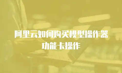 阿里云如何购买模型操作器功能卡操作