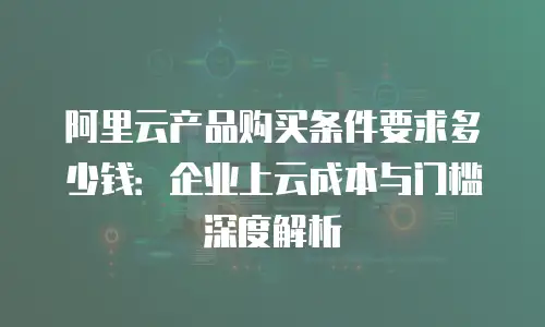 阿里云产品购买条件要求多少钱：企业上云成本与门槛深度解析