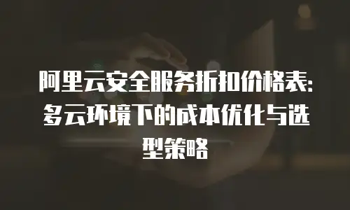 阿里云安全服务折扣价格表：多云环境下的成本优化与选型策略