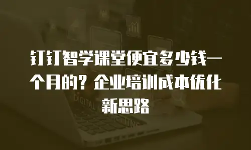 钉钉智学课堂便宜多少钱一个月的？企业培训成本优化新思路