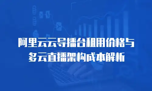 阿里云云导播台租用价格与多云直播架构成本解析