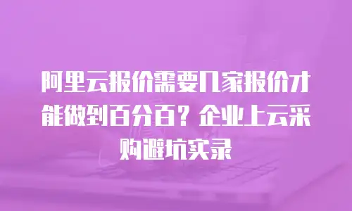 阿里云报价需要几家报价才能做到百分百？企业上云采购避坑实录