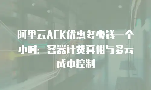 阿里云ACK优惠多少钱一个小时：容器计费真相与多云成本控制