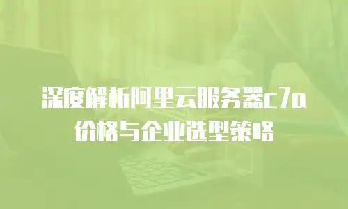 深度解析阿里云服务器c7a价格与企业选型策略