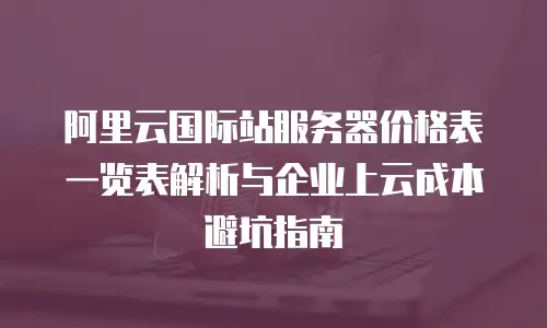 阿里云国际站服务器价格表一览表解析与企业上云成本避坑指南
