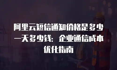 阿里云短信通知价格是多少一天多少钱：企业通信成本优化指南