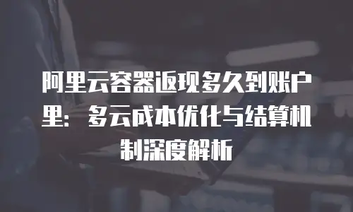 阿里云容器返现多久到账户里：多云成本优化与结算机制深度解析