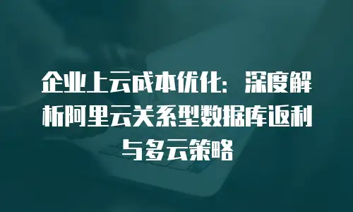企业上云成本优化：深度解析阿里云关系型数据库返利与多云策略