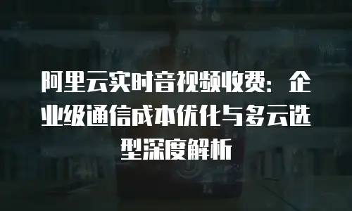 阿里云实时音视频收费：企业级通信成本优化与多云选型深度解析