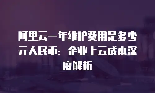 阿里云一年维护费用是多少元人民币：企业上云成本深度解析