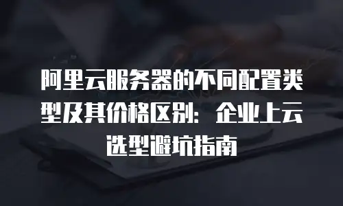 阿里云服务器的不同配置类型及其价格区别：企业上云选型避坑指南