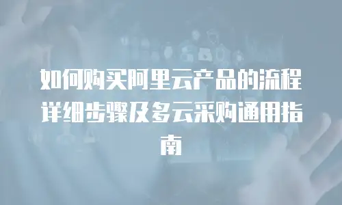 如何购买阿里云产品的流程详细步骤及多云采购通用指南